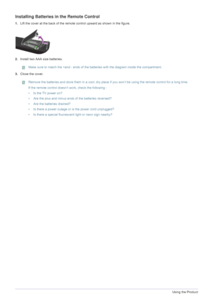 Page 323-3Using the Product
Installing Batteries in the Remote Control 
1.Lift the cover at the back of the remote  control upward as shown in the figure.
2. Install two AAA size batteries.
 Make sure to match the +and - ends of the ba tteries with the diagram inside the compartment. 
3.Close the cover.
 Remove the batteries and store them in  a cool, dry place if you won‘t be using the remote control for a long time.
If the remote control doesn‘t work, check the following :
• Is the TV power on?
• Are the plus...