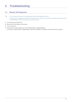 Page 69Troubleshooting5-1
5 Troubleshooting
5-1 Monitor Self-Diagnosis
 • You can check if the product is working properly using the Self-Diagnosis function.
• If a blank screen is displayed and the Power LED blinks even if the product and the PC are properly connected, perform  the self-diagnosis function according to the procedures below.
 
1.Turn the product and the PC off.
2. Remove the D-Sub cable from the product. 
3. Turn the product on. 
4. If the product is working properly, the   message appears.
In...