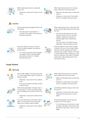 Page 9Major Safety Precautions1-3
 Caution
Usage Related
 Warning
Before cleaning the product, unplug the 
power cord.
• Otherwise, it may result in electric shock 
or fire.When cleaning the product, do not spray 
water directly over the product parts. 
• Make sure that water does not enter the 
product. 
• Otherwise, it may result in fire, electric 
shock or a problem with the product. 
Avoid spraying cleansing agent directly onto 
the product.
• This may result in discoloration or 
cracking of the exterior...