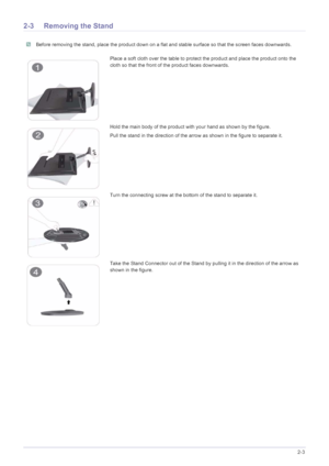 Page 15Installing the Product2-3
2-3 Removing the Stand
 Before removing the stand, place the product down on a flat and stable surface so that the screen faces downwards. 
Place a soft cloth over the table to protect the product and place the product onto the 
cloth so that the front of the product faces downwards.
Hold the main body of the product with your hand as shown by the figure. 
Pull the stand in the direction of the arrow as shown in the figure to separate it.
Turn the connecting screw at the bottom...