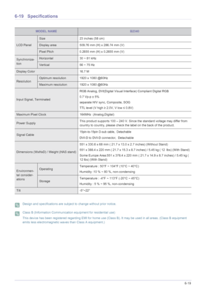 Page 125More Information6-19
6-19 Specifications
 Design and specifications are subject to change without prior notice.  Class B (Information Communication equipment for residential use)
This device has been registered regarding EMI for home use (Class B). It may be used in all areas. (Class B equipment 
emits less electromagnetic waves than Class A equipment.)
 
MODEL NAMEB2340
LCD Panel
Size 23 inches (58 cm)
Display area 509.76 mm (H) x 286.74 mm (V) 
Pixel Pitch 0.2655 mm (H) x 0.2655 mm (V)
Synchroniza-...