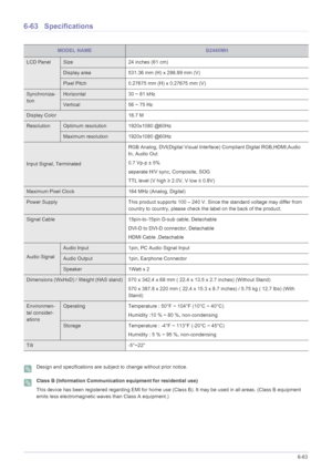 Page 169More Information6-63
6-63 Specifications
 Design and specifications are subject to change without prior notice.  Class B (Information Communication equipment for residential use)
This device has been registered regarding EMI for home use (Class B). It may be used in all areas. (Class B equipment 
emits less electromagnetic waves than Class A equipment.)
 
MODEL NAMEB2440MH
LCD PanelSize 24 inches (61 cm)
Display area 531.36 mm (H) x 298.89 mm (V) 
Pixel Pitch 0.27675 mm (H) x 0.27675 mm (V)
Synchroniza-...