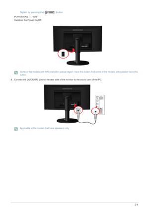 Page 23Installing the Product2-4
Digital> by pressing the[   ]button. POWER ON [ │ ] / OFF 
Switches the Power On/Off.
 Some of the models with HAS stand for special region  have this button.And some of the models with speaker have this 
button.
 
3.Connect the [AUDIO IN] port on the rear side of the monitor to the sound card of the PC.
 Applicable to the models that have speakers only. 
 