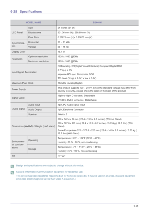 Page 131More Information6-25
6-25 Specifications
 Design and specifications are subject to change without prior notice.  Class B (Information Communication equipment for residential use)
This device has been registered regarding EMI for home use (Class B). It may be used in all areas. (Class B equipment 
emits less electromagnetic waves than Class A equipment.)
 
MODEL NAMEB2440M
LCD Panel
Size 24 inches (61 cm)
Display area 531.36 mm (H) x 298.89 mm (V) 
Pixel Pitch 0.27675 mm (H) x 0.27675 mm (V)
Synchroniza-...