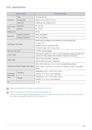 Page 149More Information6-43
6-43 Specifications
 Design and specifications are subject to change without prior notice.  Class B (Information Communication equipment for residential use)
This device has been registered regarding EMI for home use (Class B). It may be used in all areas. (Class B equipment 
emits less electromagnetic waves than Class A equipment.)
 
MODEL NAMEE1920W/E1920WX
LCD Panel
Size 19 inches (48 cm)
Display area 408.24 mm (H) x 255.15 mm (V) 
Pixel Pitch 0.2835 mm (H) x 0.2835 mm (V)...