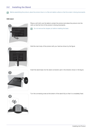 Page 162-2Installing the Product
2-2 Installing the Stand
 Before assembling the product, place the product down on a flat and stable surface so that the screen is facing downwards. 
HAS stand
Place a soft cloth over the table to protect the product and place the product onto the 
cloth so that the front of the product is facing downwards.
 Do not removethe stopper pin before installing the base. 
Hold the main body of the product with your hand as shown by the figure.
Insert the stand base into the stand...