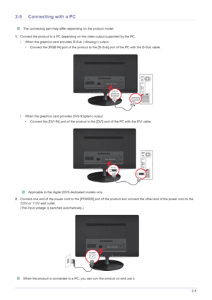 Page 17Installing the Product2-5
2-5 Connecting with a PC
 The connecting part may differ depending on the product model. 
1.Connect the product to a PC depending on the video output supported by the PC.
• When the graphics card provides D-Sub () output
• Connect the [RGB IN] port of the product to the [D-Sub] port of the PC with the D-Sub cable.
• When the graphics card provides DVI() output
• Connect the [DVI IN] port of the product to the [DVI] port of the PC with the DVI cable.
 Applicable to the digital...