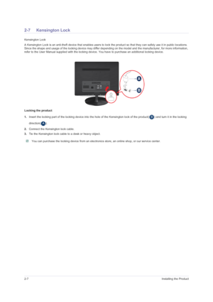 Page 182-7Installing the Product
2-7 Kensington Lock
Kensington Lock
A Kensington Lock is an anti-theft device that enables users to lock the product so that they can safely use it in public locations. 
Since the shape and usage of the locking device may differ depending on the model and the manufacturer, for more information, 
refer to the User Manual supplied with the locking device. You have to purchase an additional locking device.
Locking the product
1.Insert the locking part of the locking device into the...