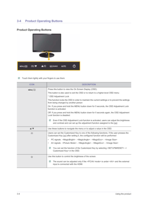 Page 243-4Using the product
3-4 Product Operating Buttons
Product Operating Buttons
 Touch them lightly with your fingers to use them. 
ICONDESCRIPTION
Press this button to view the On Screen Display (OSD).
This button is also used to exit the OSD or to return to a higher-level OSD menu
* OSD Adjustment Lock
This function locks the OSD in order to maintain the current settings or to prevent the settings 
from being changed by another person
On: If you press and hold the MENU button down for 5 seconds, the OSD...