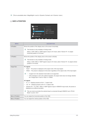 Page 31Using the product3-5
 (This is unavailable when  is set to  and  mode.) 
 SIZE & POSITION
MENUDESCRIPTION
H-Position Moves the position of the display area on the screen horizontally.
 This function is only available in Analog mode.
When a 720P,1080i or 1080P signal is input in AV mode ,select to adjust 
horizontal position in 0-6 levels. 
 
V-Position Moves the position of the display area on the screen vertically.
 This function is only available in Analog mode.
When a 720P,1080i or 1080P signal is...