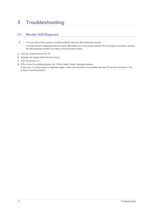 Page 385-1Troubleshooting
5 Troubleshooting
5-1 Monitor Self-Diagnosis
 • You can check if the product is working properly using the Self-Diagnosis function.
• If a blank screen is displayed and the Power LED blinks even if the product and the PC are properly connected, perform 
the self-diagnosis function according to the procedures below.
 
1.Turn the product and the PC off.
2.Separate the signal cable from the product .
3.Turn the product on. 
4.If the product is working properly, the  message appears.
In...