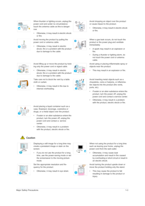 Page 9Major Safety Precautions1-3
 Caution
When thunder or lighting occurs, unplug the 
power cord and under no circumstance 
touch the antenna cable as this is danger-
ous.
• Otherwise, it may result in electric shock 
or fire.Avoid dropping an object over the product 
or cause impact to the product.
• Otherwise, it may result in electric shock 
or fire.
Avoid moving the product by pulling the 
power cord or antenna cable.
• Otherwise, it may result in electric 
shock, fire or a problem with the product 
due...