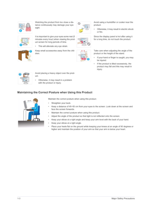 Page 101-3Major Safety Precautions
Maintaining the Correct Posture when Using this Product 
Watching the product from too close a dis-
tance continuously may damage your eye-
sight.Avoid using a humidifier or cooker near the 
product.
• Otherwise, it may result in electric shock 
or fire.
It is important to give your eyes some rest (5 
minutes every hour) when viewing the prod-
uct screen for long periods of time.
• This will alleviate any eye strain.Since the display panel is hot after using it 
for a long...