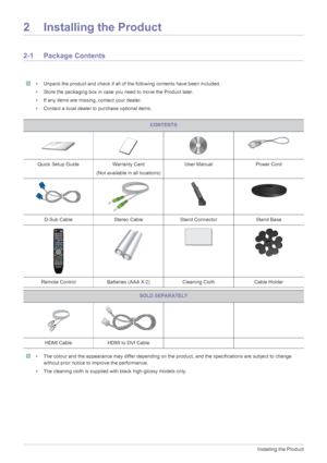 Page 132-1Installing the Product
2 Installing the Product
2-1 Package Contents
 • Unpack the product and check if all of the following contents have been included.
• Store the packaging box in case you need to move the Product later. 
• If any items are missing, contact your dealer.
• Contact a local dealer to purchase optional items.
 
 • The colour and the appearance may differ depending on the product, and the specifications are subject to change 
without prior notice to improve the performance.
• The...