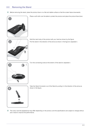 Page 16Installing the Product2-3
2-3 Removing the Stand
 Before removing the stand, place the product down on a flat and stable surface so that the screen faces downwards. 
 The colour and the appearance may differ depending on the pr oduct, and the specifications are subject to change without 
prior notice to improve the performance.
 
Place a soft cloth over the table to protect the product and place the product face down.
Hold the main body of the product with your hand as shown by the figure. 
Pull the...