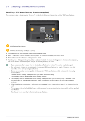 Page 172-4Installing the Product
2-4 Attaching a Wall Mount/Desktop Stand
Attaching a Wall Mount/Desktop Stand(not supplied)
This product provides a stand mount of 75 mm x 75 mm (2 .95 x 2.95 inches) that complies with the VESA specifications.
 : Wall/Desktop Stand Mount
 : Wall mount kit/desktop stand (not supplied)
1. Turn the product off and unplug the power cord from the wall outlet.
2. Place a soft cloth or cushion on a flat surface to  protect the panel and place the product face down.
3. Remove the screw...