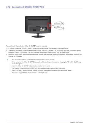 Page 272-12Installing the Product
2-12 Connecting COMMON INTERFACE
To watch paid channels, the “C I or CI+ CARD” must be inserted.
1. If you don’t insert the CI or CI+ CARD, some  channels will display the message Scrambled Signal.
2. The pairing information containing a telephone number, the CI  or CI+ CARD ID the Host ID and other information will be 
displayed in about 2~3 minutes. If an error message  is displayed, please contact your service provider.
3. When the configuration of channel information has...