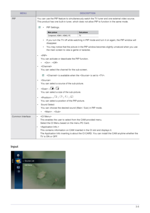 Page 60Using the Product3-5
Input
PIP You can use the PIP feature to simultaneously watch the TV tuner and one extemal video source. 
This product has one built-in tuner, which does  not allow PIP to function in the same mode.
 • PIP Settings.
• If you turn the TV off while watching in PIP mode and turn it on again, the PIP window will 
disappear.
• You may notice that the picture in the PIP win dow becomes slightly unnatural when you use 
the main screen to view a game or karaoke.
 
• 
You can activate or...