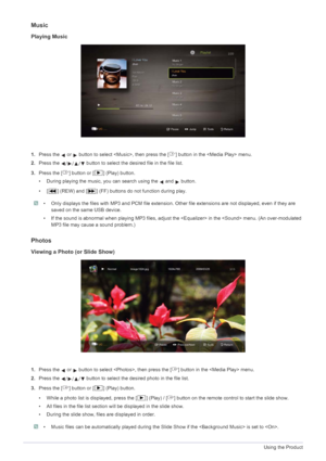 Page 693-6Using the Product
Music
Playing Music
1.Press the   or   button to select , t hen press the [ ] button in the  menu.
2. Press the   button to select the desired file in the file list.
3. Press the [ ] button or [ ] (Play) button.
• During playing the music, you can search using the   and   button.
• [ ] (REW) and [ ] (FF) buttons do not function during play.
 • Only displays the files with MP3 and PCM fi le extension. Other file extensions are not displayed, even if they are 
saved on the same USB...