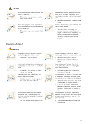 Page 8Major Safety Precautions1-3
 Caution
Installation Related 
Warning
Avoid unplugging the power plug while the 
product is operating.
• Otherwise, it may damage the product 
due to electric shock.Make sure to use only the power cord sup-
plied by our company. In addition, do not 
use the power cord of another electric appli-
ance. 
• Otherwise, it may resu lt in electric shock 
or fire. 
When unplugging the power plug from the 
wall outlet, make sure to  hold it by the plug 
and not by the cord. 
•...