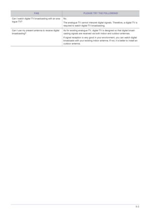 Page 86Troubleshooting5-3
Can I watch digital TV broadcasting with an ana-
logue TV?No.
The analogue TV cannot interpret digital signals. Therefore, a digital TV is 
required to watch digital TV broadcasting.
Can I use my present antenna to receive digital 
broadcasting? As for existing analogue TV, digital TV is designed so that digital broad-
casting signals are received via 
both indoor and outdoor antennas.
If signal reception is very good in your environment, you can watch digital 
broadcasts with your...