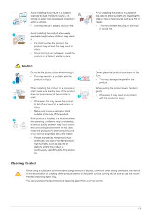 Page 10Major Safety Precautions1-3
 Caution
Cleaning Related
Avoid installing the product in a location 
exposed to dust, moisture (sauna), oil, 
smoke or water (rain drops) and installing it 
within a vehicle. 
• This may result in electric shock or fire.Avoid installing the product in a location 
exposed to direct sunlight and installing the 
product near a heat source such as a fire or 
heater.
• This may shorten the product life cycle 
or cause fire.
Avoid installing the product at an easily 
reachable...