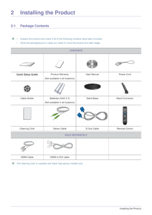 Page 122-1Installing the Product
2 Installing the Product
2-1 Package Contents
 • Unpack the product and check if all of the following contents have been included.
• Store the packaging box in case you need to move the product at a later stage.
 
 The cleaning cloth is supplied with black high-glossy models only.
 
CONTENTS
Quick Setup GuideProduct Warranty
(Not available in all locations) User Manual Power Cord
Cable Holder
Batteries (AAA X 2) 
(Not available in all locations) Stand Base
Stand Connector...