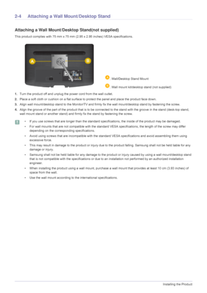 Page 162-4Installing the Product
2-4 Attaching a Wall Mount/Desktop Stand
Attaching a Wall Mount/Desktop Stand(not supplied)
This product complies with 75 mm x 75 mm (2.95 x 2.95 inches) VESA specifications.
1.Turn the product off and unplug the power cord from the wall outlet.
2. Place a soft cloth or cushion on a flat surface to  protect the panel and place the product face down.
3. Align wall mount/desktop stand to the Moni tor/TV and firmly fix the wall mount/desktop stand by fastening the screw.
4. Align...