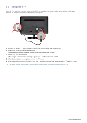 Page 202-6Installing the Product
2-6 Using it as a TV
You may view television programs on the monitor if it is connected to an antenna or cable system without installing any 
separate TV reception hardware or  software on your computer.
1. Connect the cable or TV antenna cable to t he [ANT IN] port on the rear side of the monitor. 
• When using an indoor antenna/cable terminal:
Check the antenna terminal on the wall and then connect the antenna/cable TV cable.
• When using an outdoor antenna:
When using an...