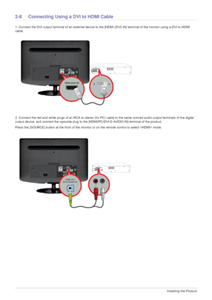 Page 222-8Installing the Product
2-8 Connecting Using a DVI to HDMI Cable 
1. Connect the DVI output terminal of an external device to th e [HDMI (DVI) IN] terminal of the monitor using a DVI to HDMI 
cable. 
2. Connect the red and white plugs of an RCA to stereo (for PC ) cable to the same colored audio output terminals of the digital 
output device, and connect the opposite plug to the  [HDMI/PC/DVI-D AUDIO IN] terminal of the product.
Press the [SOURCE] button at the front of the monitor or on the remote...