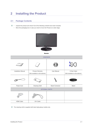 Page 11Installing the Product2-1
2 Installing the Product
2-1 Package Contents
 • Unpack the product and check if all of the following contents have been included.
• Store the packaging box in case you need to move the Product at a later stage.
 
Monitor
 The cleaning cloth is supplied with black high-glossy models only. 
CONTENTS
Installation Manual Product Warranty
(Not available in all locations) User Manual D-Sub Cable 
(Not available in all locations) 
Power Cord Cleaning Cloth Stand Connector Stand...