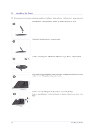 Page 122-2Installing the Product
2-2 Installing the Stand
 Before assembling the product, place the product down on a flat and stable surface so that the screen is facing downwards. 
Insert the Stand Connector into the Stand in the direction shown by the figure.
Check if the Stand Connector is firmly connected.
Turn the connecting screw at the bottom of the stand fully so that it is completely fixed.
Place a soft cloth over the table to protect the product and place the product onto the cloth 
so that the front...