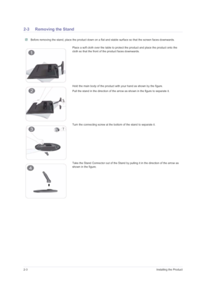 Page 142-3Installing the Product
2-3 Removing the Stand
 Before removing the stand, place the product down on a flat and stable surface so that the screen faces downwards. 
Place a soft cloth over the table to protect the product and place the product onto the 
cloth so that the front of the product faces downwards.
Hold the main body of the product with your hand as shown by the figure. 
Pull the stand in the direction of the arrow as shown in the figure to separate it.
Turn the connecting screw at the bottom...