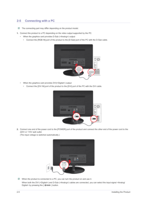 Page 162-5Installing the Product
2-5 Connecting with a PC
 The connecting part may differ depending on the product model. 
1.Connect the product to a PC depending on the video output supported by the PC.
• When the graphics card provides D-Sub () output
• Connect the [RGB IN] port of the product to the [D-Sub] port of the PC with the D-Sub cable.
• When the graphics card provides DVI() output
• Connect the [DVI IN] port of the product to the [DVI] port of the PC with the DVI cable.
2.Connect one end of the...