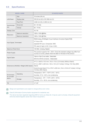 Page 106More Information6-5
6-5 Specifications
 Design and specifications are subject to change without prior notice.  Class B (Information Communication equipment for residential use)
This device has been registered regarding EMI for home use (Class B). It may be used in all areas. (Class B equipment 
emits less electromagnetic waves than Class A equipment.)
 
MODEL NAMEB1940R/B1940RX
LCD Panel
Size 19 inches (48 cm)
Display area 376.32 mm (H) x 301.056 mm (V) 
Pixel Pitch 0.294 mm (H) x 0.294 mm (V)...