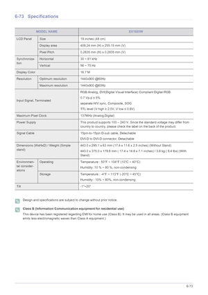 Page 174More Information6-73
6-73 Specifications
 Design and specifications are subject to change without prior notice.  Class B (Information Communication equipment for residential use)
This device has been registered regarding EMI for home use (Class B). It may be used in all areas. (Class B equipment 
emits less electromagnetic waves than Class A equipment.)
 
MODEL NAMEEX1920W
LCD PanelSize 19 inches (48 cm)
Display area 408.24 mm (H) x 255.15 mm (V) 
Pixel Pitch 0.2835 mm (H) x 0.2835 mm (V)
Synchroniza-...