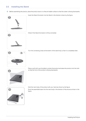 Page 132-2Installing the Product
2-2 Installing the Stand
 Before assembling the product, place the product down on a flat and stable surface so that the screen is facing downwards. 
Insert the Stand Connector into the Stand in the direction shown by the figure.
Check if the Stand Connector is firmly connected.
Turn the connecting screw at the bottom of the stand fully so that it is completely fixed.
Place a soft cloth over the table to protect the product and place the product onto the cloth 
so that the front...