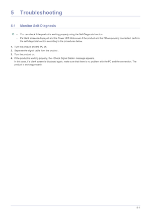 Page 44Troubleshooting5-1
5 Troubleshooting
5-1 Monitor Self-Diagnosis
 • You can check if the product is working properly using the Self-Diagnosis function.
• If a blank screen is displayed and the Power LED blinks even if the product and the PC are properly connected, perform 
the self-diagnosis function according to the procedures below.
 
1.Turn the product and the PC off.
2.Separate the signal cable from the product .
3.Turn the product on. 
4.If the product is working properly, the  message appears.
In...