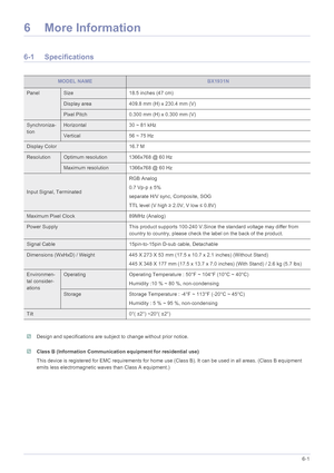 Page 48More Information6-1
6 More Information
6-1 Specifications
 Design and specifications are subject to change without prior notice.  Class B (Information Communication equipment for residential use)
This device is registered for EMC requirements for home use (Class B). It can be used in all areas. (Class B equipment 
emits less electromagnetic waves than Class A equipment.)
 
MODEL NAMEBX1931N
PanelSize 18.5 inches (47 cm)
Display area 409.8 mm (H) x 230.4 mm (V)
Pixel Pitch 0.300 mm (H) x 0.300 mm (V)...