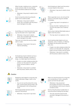 Page 10Major Safety Precautions1-3
 Caution
When thunder or lighting occurs, unplug the 
power cord and under no circumstance 
touch the antenna cable as this is danger-
ous.
• Otherwise, it may result in electric shock 
or fire.Avoid dropping an object over the product 
or cause impact to the product.
• Otherwise, it may result in electric shock 
or fire.
Avoid moving the product by pulling the 
power cord or antenna cable.
• Otherwise, it may result in electric 
shock, fire or a problem with the product 
due...