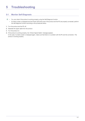 Page 33Troubleshooting5-1
5 Troubleshooting
5-1 Monitor Self-Diagnosis
 • You can check if the product is working properly using the Self-Diagnosis function.
• If a blank screen is displayed and the Power LED blinks even if the product and the PC are properly connected, perform 
the self-diagnosis function according to the procedures below.
 
1.Turn the product and the PC off.
2.Separate the signal cable from the product .
3.Turn the product on. 
4.If the product is working properly, the  message appears.
In...