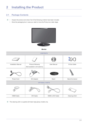 Page 12Installing the Product2-1
2 Installing the Product
2-1 Package Contents
 • Unpack the product and check if all of the following contents have been included.
• Store the packaging box in case you need to move the Product at a later stage.
 
Monitor
 The cleaning cloth is supplied with black high-glossy models only. 
CONTENTS
Installation Manual Product Warranty
(Not available in all locations) User Manual D-Sub Cable 
Power Cord DC-Adapter Stand Stand Connector
OPTIONAL PARTS
HDMI Cable DVI Cable HDMI to...