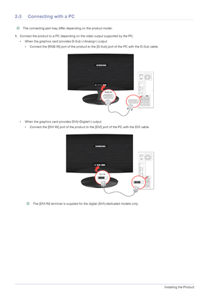 Page 152-3Installing the Product
2-3 Connecting with a PC
 The connecting part may differ depending on the product model. 
1.Connect the product to a PC depending on the video output supported by the PC.
• When the graphics card provides D-Sub () output
• Connect the [RGB IN] port of the product to the [D-Sub] port of the PC with the D-Sub cable.
• When the graphics card provides DVI() output
• Connect the [DVI IN] port of the product to the [DVI] port of the PC with the DVI cable.
 The [DVI IN] terminal is...