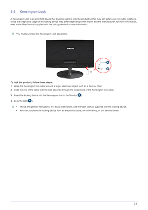 Page 18Installing the Product2-5
2-5 Kensington Lock
A Kensington Lock is an anti-theft device that enables users to lock the product so that they can safely use it in public locations. 
Since the shape and usage of the locking device may differ depending on the model and the manufacturer, for more information, 
refer to the User Manual supplied with the locking device for more information.
 You must purchase the Kensington Lock separately. 
To lock the product, follow these steps: 
1.Wrap the Kensington lock...