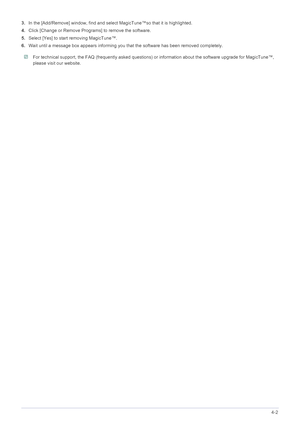 Page 42Installing the Software4-2
3.In the [Add/Remove] window, find and select MagicTune™so that it is highlighted. 
4.Click [Change or Remove Programs] to remove the software. 
5.Select [Yes] to start removing MagicTune™. 
6.Wait until a message box appears informing you that the software has been removed completely. 
 For technical support, the FAQ (frequently asked questions) or information about the software upgrade for MagicTune™, 
please visit our website. 
 
 