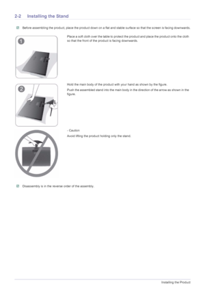 Page 122-2Installing the Product
2-2 Installing the Stand
 Before assembling the product, place the product down on a flat and stable surface so that the screen is facing downwards. 
 Disassembly is in the reverse order of the assembly. 
Place a soft cloth over the table to protect the product and place the product onto the cloth 
so that the front of the product is facing downwards.
Hold the main body of the product with your hand as shown by the figure.
Push the assembled stand into the main body in the...