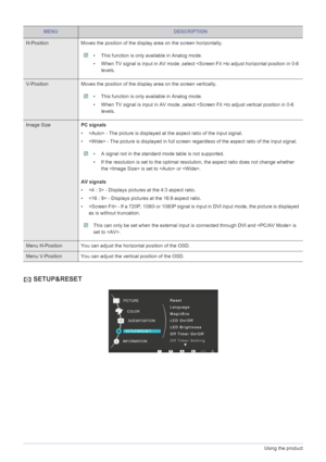 Page 263-5Using the product
 SETUP&RESET
MENUDESCRIPTION
H-Position Moves the position of the display area on the screen horizontally.
 • This function is only available in Analog mode.
• When TV signal is input in AV mode ,select to adjust horizontal position in 0-6 
levels. 
 
V-Position Moves the position of the display area on the screen vertically.
 • This function is only available in Analog mode.
• When TV signal is input in AV mode ,select to adjust vertical position in 0-6 
levels. 
 
Image SizePC...