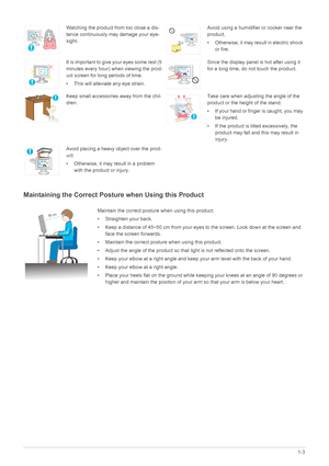 Page 13Major Safety Precautions1-3
Maintaining the Correct Posture when Using this Product 
Watching the product from too close a dis-
tance continuously may damage your eye-
sight.Avoid using a humidifier or cooker near the 
product.
• Otherwise, it may result in electric shock 
or fire.
It is important to give your eyes some rest (5 
minutes every hour) when viewing the prod-
uct screen for long periods of time.
• This will alleviate any eye strain.Since the display panel is hot after using it 
for a long...