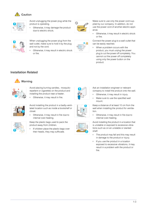Page 9Major Safety Precautions1-3
 Caution
Installation Related 
 Warning
Avoid unplugging the power plug while the 
product is operating.
• Otherwise, it may damage the product 
due to electric shock.Make sure to use only the power cord sup-
plied by our company. In addition, do not 
use the power cord of another electric appli-
ance. 
• Otherwise, it may result in electric shock 
or fire. 
When unplugging the power plug from the 
wall outlet, make sure to hold it by the plug 
and not by the cord. 
•...