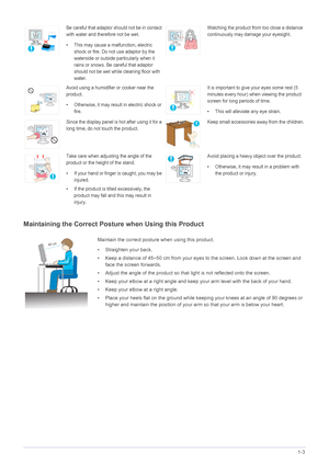 Page 11Major Safety Precautions1-3
Maintaining the Correct Posture when Using this Product 
Be careful that adaptor should not be in contact 
with water and therefore not be wet. 
• This may cause a malfunction, electric 
shock or fire. Do not use adaptor by the 
waterside or outside particularly when it 
rains or snows. Be careful that adaptor 
should not be wet while cleaning floor with 
water.Watching the product from too close a distance 
continuously may damage your eyesight.
Avoid using a humidifier or...